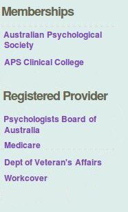 Memberships: Australian Psychological Society (APS), APS Clinical College. Registered Provider: Psychologists Board of Australia, Medicare, Department of Veteran's Affairs, Workcover.